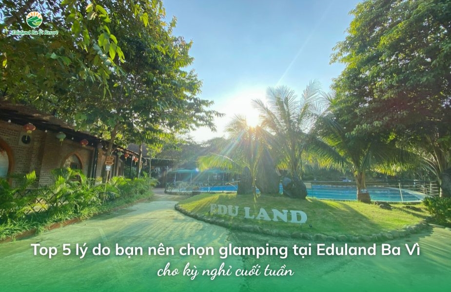 Top 5 lý do bạn nên chọn glamping tại Eduland Ba Vì cho kỳ nghỉ cuối tuần